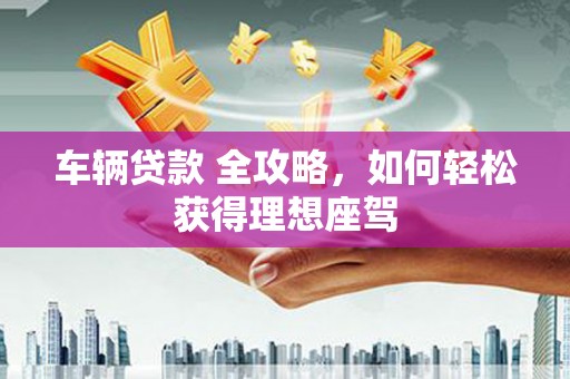 柳南车辆贷款 全攻略，如何轻松获得理想座驾