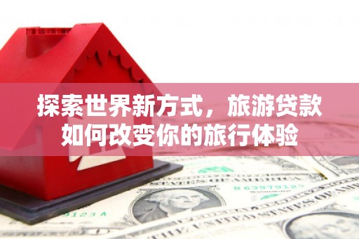 柳南探索世界新方式，旅游贷款如何改变你的旅行体验