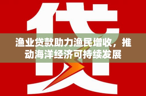 柳南渔业贷款助力渔民增收，推动海洋经济可持续发展