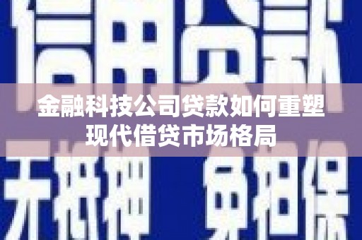柳南金融科技公司贷款如何重塑现代借贷市场格局