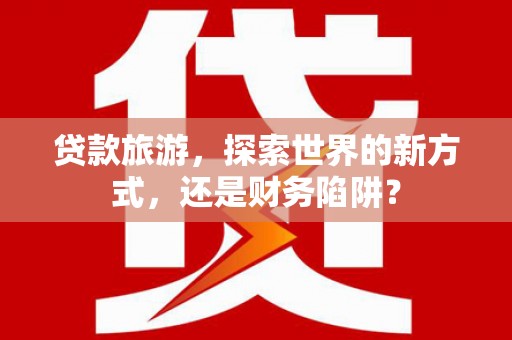 柳南贷款旅游，探索世界的新方式，还是财务陷阱？
