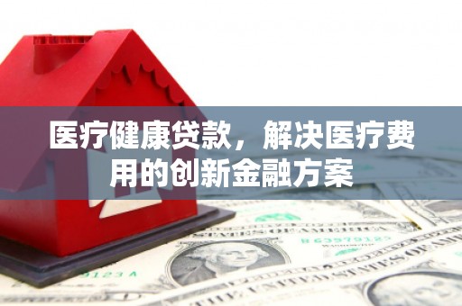柳南医疗健康贷款，解决医疗费用的创新金融方案