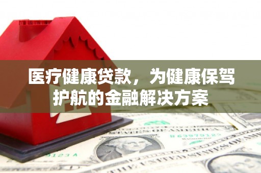 柳南医疗健康贷款，为健康保驾护航的金融解决方案