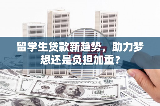 柳南留学生贷款新趋势，助力梦想还是负担加重？